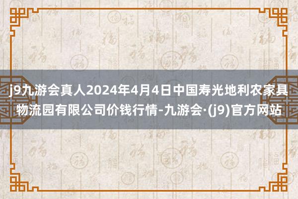 j9九游会真人2024年4月4日中国寿光地利农家具物流园有限公司价钱行情-九游会·(j9)官方网站