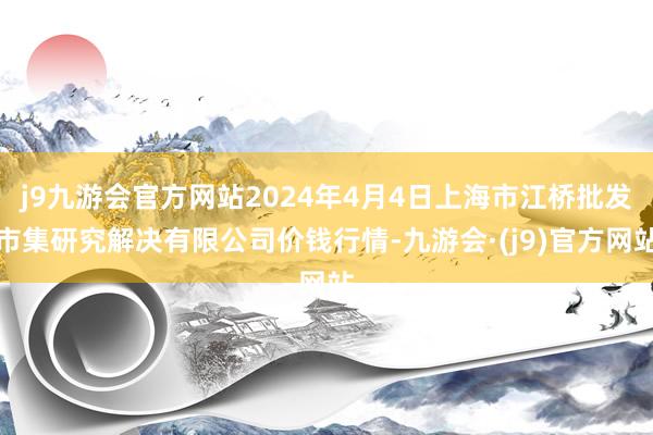 j9九游会官方网站2024年4月4日上海市江桥批发市集研究解决有限公司价钱行情-九游会·(j9)官方网站