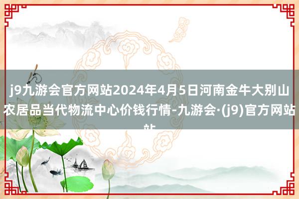 j9九游会官方网站2024年4月5日河南金牛大别山农居品当代物流中心价钱行情-九游会·(j9)官方网站