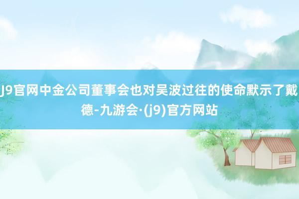 J9官网中金公司董事会也对吴波过往的使命默示了戴德-九游会·(j9)官方网站