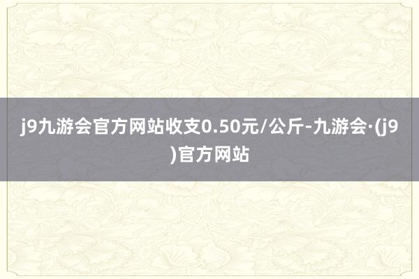 j9九游会官方网站收支0.50元/公斤-九游会·(j9)官方网站