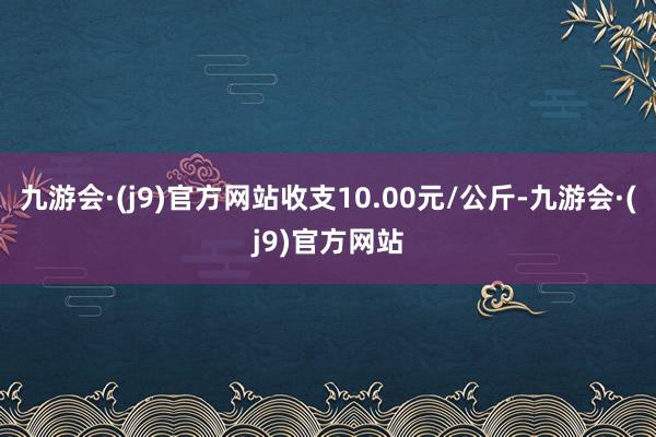 九游会·(j9)官方网站收支10.00元/公斤-九游会·(j9)官方网站