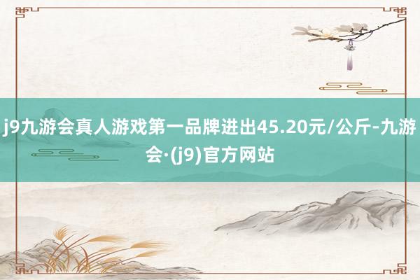 j9九游会真人游戏第一品牌进出45.20元/公斤-九游会·(j9)官方网站