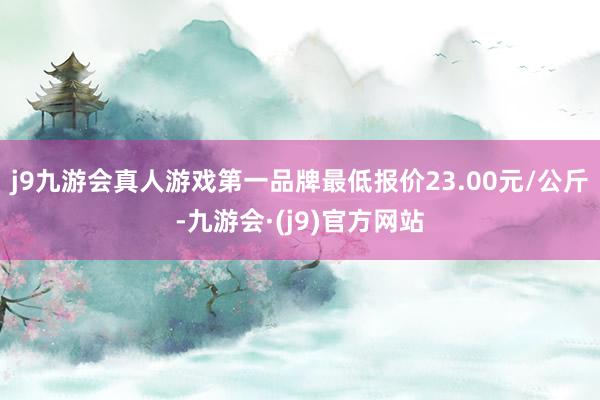 j9九游会真人游戏第一品牌最低报价23.00元/公斤-九游会·(j9)官方网站