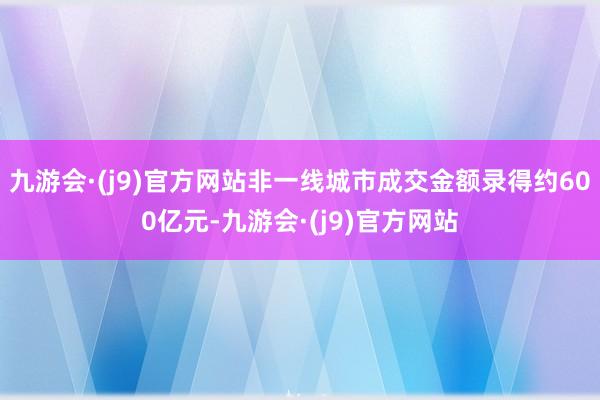 九游会·(j9)官方网站非一线城市成交金额录得约600亿元-九游会·(j9)官方网站