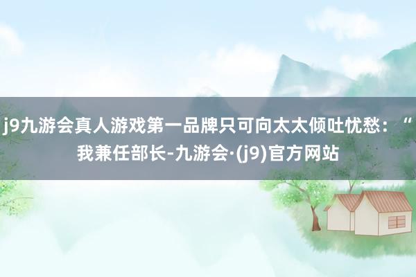 j9九游会真人游戏第一品牌只可向太太倾吐忧愁：“我兼任部长-九游会·(j9)官方网站