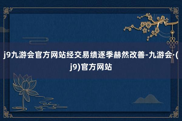 j9九游会官方网站经交易绩逐季赫然改善-九游会·(j9)官方网站