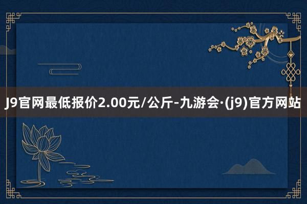 J9官网最低报价2.00元/公斤-九游会·(j9)官方网站