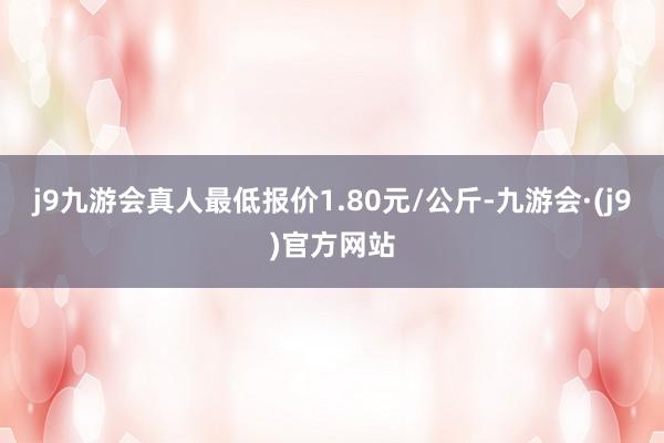 j9九游会真人最低报价1.80元/公斤-九游会·(j9)官方网站