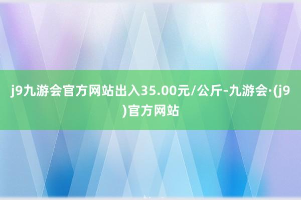 j9九游会官方网站出入35.00元/公斤-九游会·(j9)官方网站