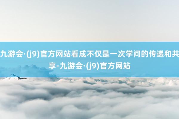 九游会·(j9)官方网站看成不仅是一次学问的传递和共享-九游会·(j9)官方网站