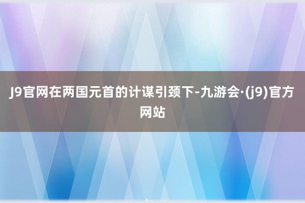 J9官网在两国元首的计谋引颈下-九游会·(j9)官方网站