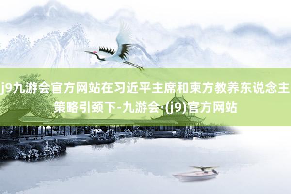 j9九游会官方网站在习近平主席和柬方教养东说念主策略引颈下-九游会·(j9)官方网站