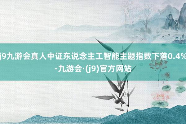 j9九游会真人中证东说念主工智能主题指数下落0.4%-九游会·(j9)官方网站