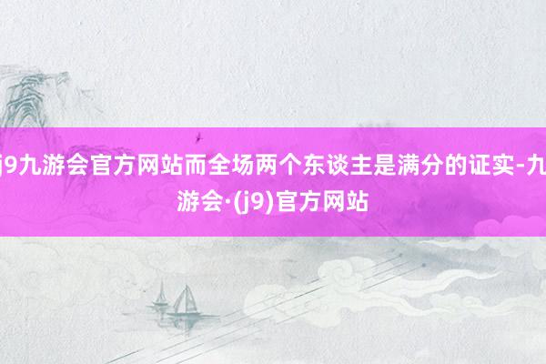 j9九游会官方网站而全场两个东谈主是满分的证实-九游会·(j9)官方网站