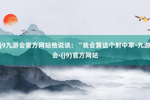 j9九游会官方网站他说谈：“我会算这个射中率-九游会·(j9)官方网站