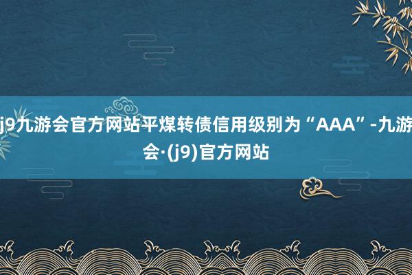 j9九游会官方网站平煤转债信用级别为“AAA”-九游会·(j9)官方网站