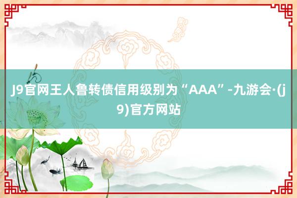 J9官网王人鲁转债信用级别为“AAA”-九游会·(j9)官方网站