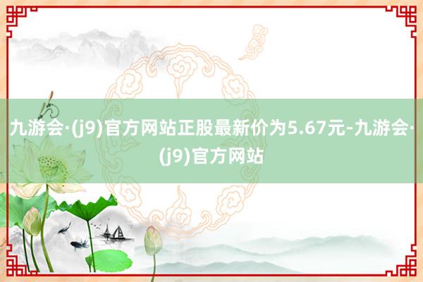 九游会·(j9)官方网站正股最新价为5.67元-九游会·(j9)官方网站