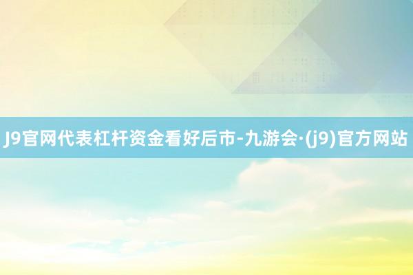 J9官网代表杠杆资金看好后市-九游会·(j9)官方网站