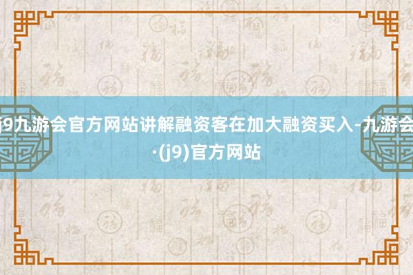 j9九游会官方网站讲解融资客在加大融资买入-九游会·(j9)官方网站