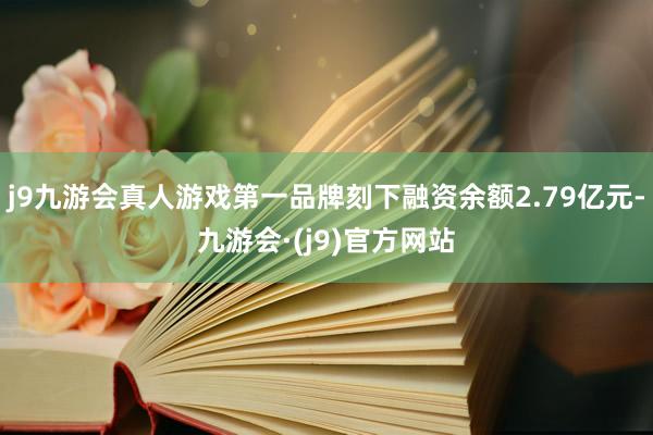 j9九游会真人游戏第一品牌刻下融资余额2.79亿元-九游会·(j9)官方网站