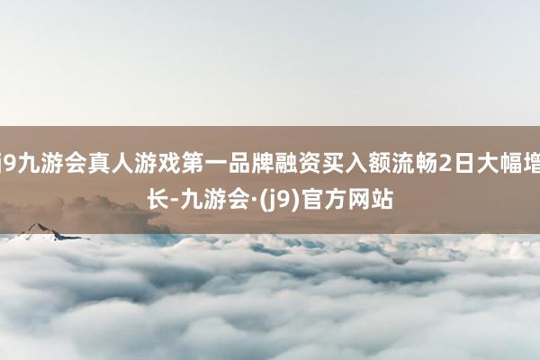 j9九游会真人游戏第一品牌融资买入额流畅2日大幅增长-九游会·(j9)官方网站