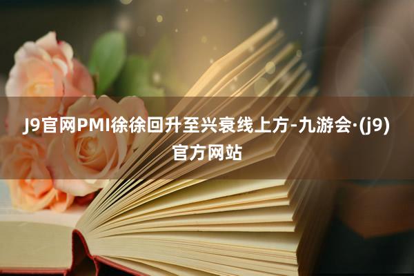 J9官网PMI徐徐回升至兴衰线上方-九游会·(j9)官方网站