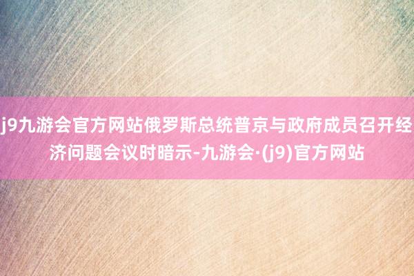 j9九游会官方网站俄罗斯总统普京与政府成员召开经济问题会议时暗示-九游会·(j9)官方网站