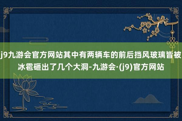 j9九游会官方网站其中有两辆车的前后挡风玻璃皆被冰雹砸出了几个大洞-九游会·(j9)官方网站