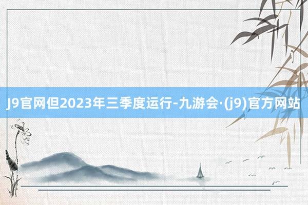 J9官网但2023年三季度运行-九游会·(j9)官方网站