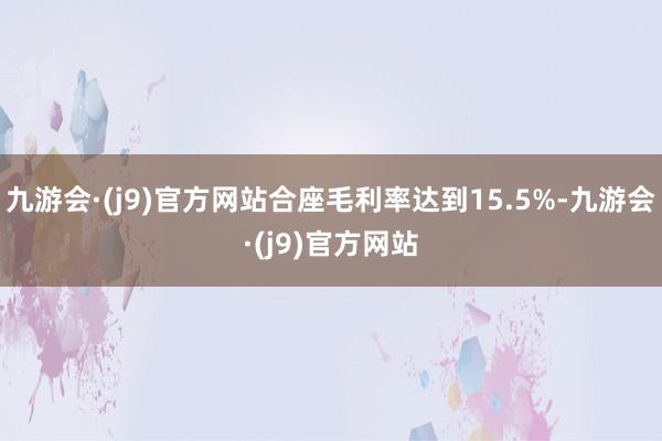 九游会·(j9)官方网站合座毛利率达到15.5%-九游会·(j9)官方网站