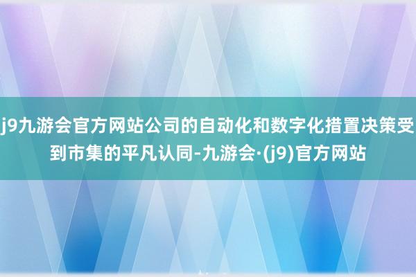 j9九游会官方网站公司的自动化和数字化措置决策受到市集的平凡认同-九游会·(j9)官方网站