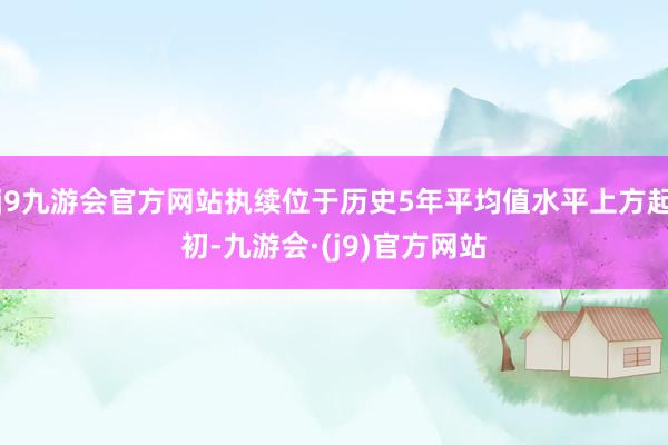 j9九游会官方网站执续位于历史5年平均值水平上方起初-九游会·(j9)官方网站