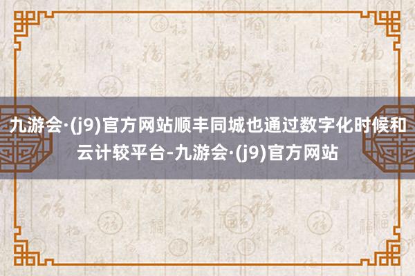 九游会·(j9)官方网站顺丰同城也通过数字化时候和云计较平台-九游会·(j9)官方网站