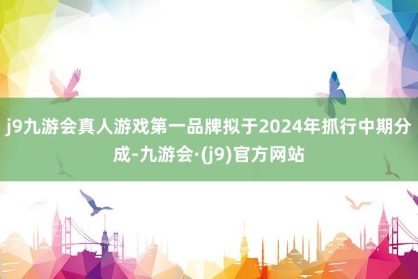 j9九游会真人游戏第一品牌拟于2024年抓行中期分成-九游会·(j9)官方网站