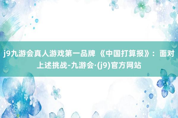 j9九游会真人游戏第一品牌 　　《中国打算报》：面对上述挑战-九游会·(j9)官方网站