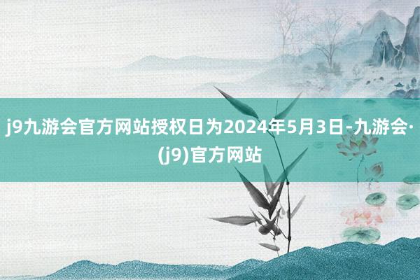 j9九游会官方网站授权日为2024年5月3日-九游会·(j9)官方网站