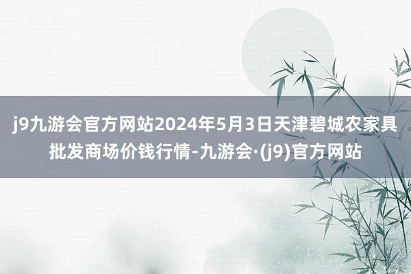 j9九游会官方网站2024年5月3日天津碧城农家具批发商场价钱行情-九游会·(j9)官方网站