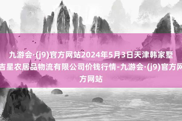 九游会·(j9)官方网站2024年5月3日天津韩家墅海吉星农居品物流有限公司价钱行情-九游会·(j9)官方网站