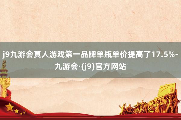 j9九游会真人游戏第一品牌单瓶单价提高了17.5%-九游会·(j9)官方网站