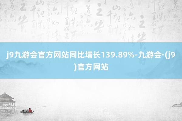 j9九游会官方网站同比增长139.89%-九游会·(j9)官方网站