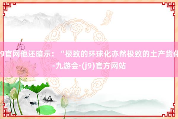 J9官网他还暗示：“极致的环球化亦然极致的土产货化-九游会·(j9)官方网站