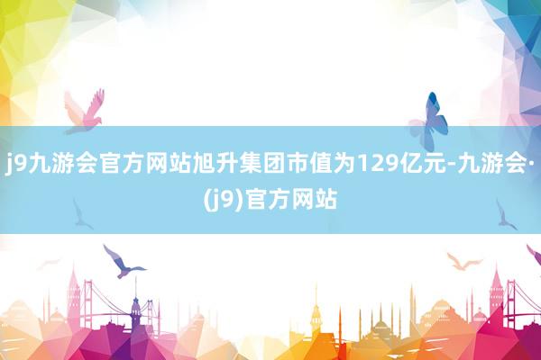 j9九游会官方网站旭升集团市值为129亿元-九游会·(j9)官方网站