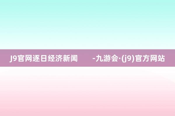 J9官网逐日经济新闻       -九游会·(j9)官方网站