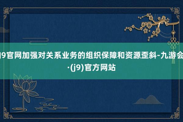 J9官网加强对关系业务的组织保障和资源歪斜-九游会·(j9)官方网站