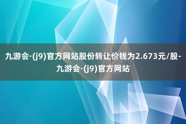 九游会·(j9)官方网站股份转让价钱为2.673元/股-九游会·(j9)官方网站