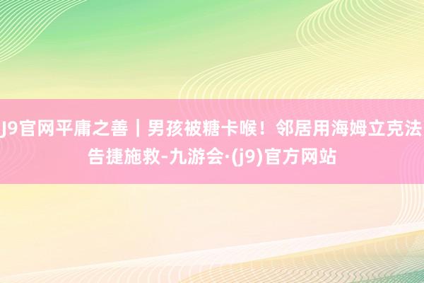 J9官网平庸之善｜男孩被糖卡喉！邻居用海姆立克法告捷施救-九游会·(j9)官方网站