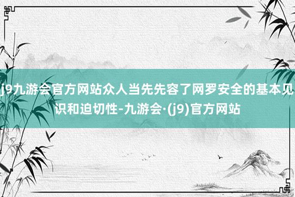 j9九游会官方网站众人当先先容了网罗安全的基本见识和迫切性-九游会·(j9)官方网站