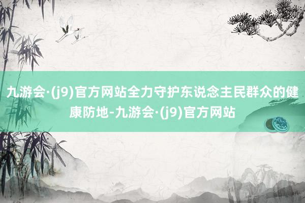 九游会·(j9)官方网站全力守护东说念主民群众的健康防地-九游会·(j9)官方网站